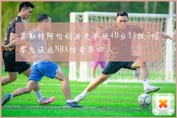 贾勒特阿伦创历史单场40分15板3帽零失误成NBA传奇第四人