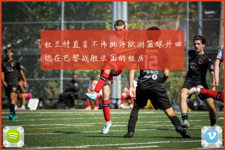杜兰特直言不讳批评欧洲篮球并回忆在巴黎战胜法国的经历