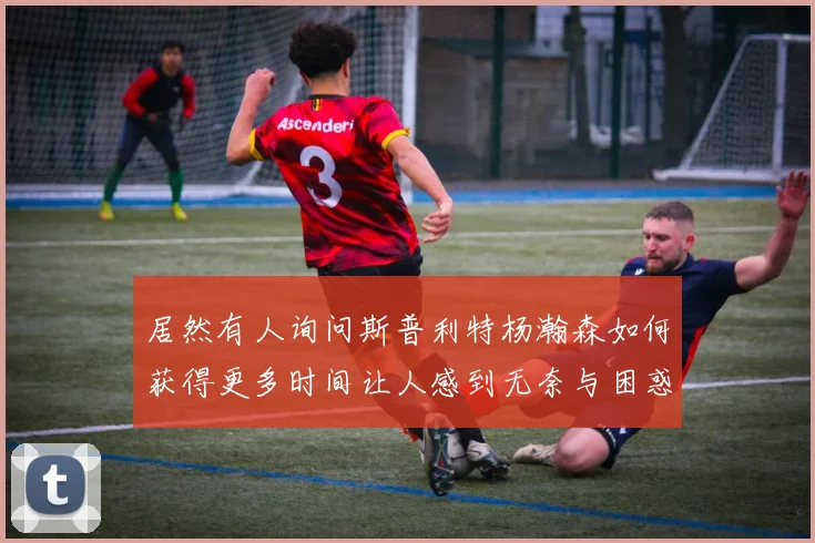 居然有人询问斯普利特杨瀚森如何获得更多时间让人感到无奈与困惑