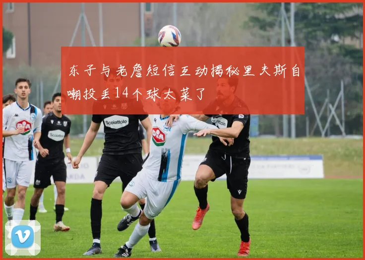 东子与老詹短信互动揭秘里夫斯自嘲投丢14个球太菜了