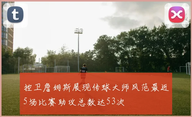 控卫詹姆斯展现传球大师风范最近5场比赛助攻总数达53次