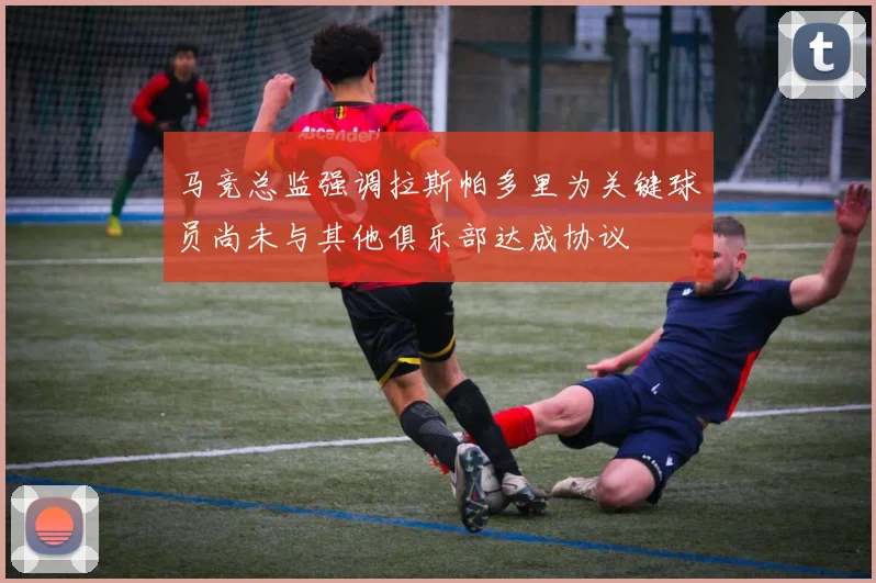 马竞总监强调拉斯帕多里为关键球员尚未与其他俱乐部达成协议