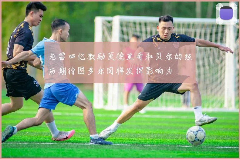 老雷回忆激励莫德里奇和贝尔的经历期待图多尔同样发挥影响力