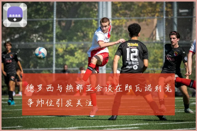 德罗西与热那亚会谈在即瓦诺利竞争帅位引发关注