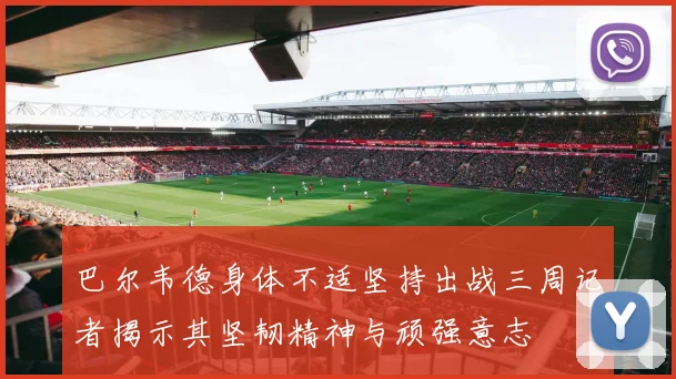 巴尔韦德身体不适坚持出战三周记者揭示其坚韧精神与顽强意志