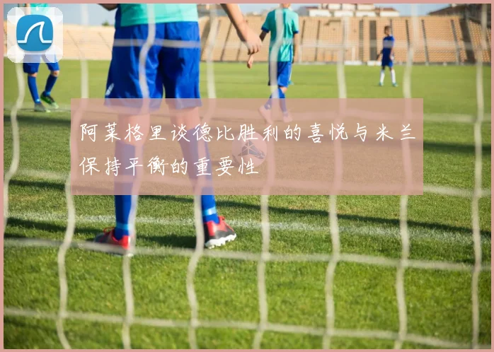 阿莱格里谈德比胜利的喜悦与米兰保持平衡的重要性