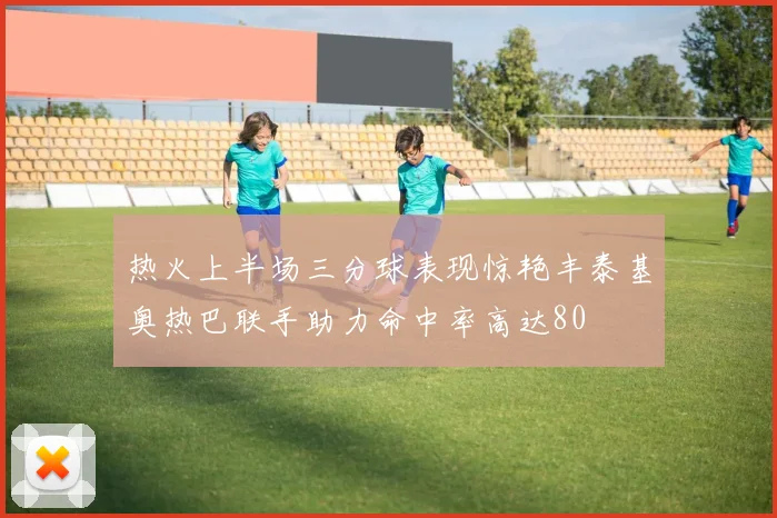 热火上半场三分球表现惊艳丰泰基奥热巴联手助力命中率高达80