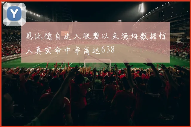 恩比德自进入联盟以来场均数据惊人真实命中率高达638