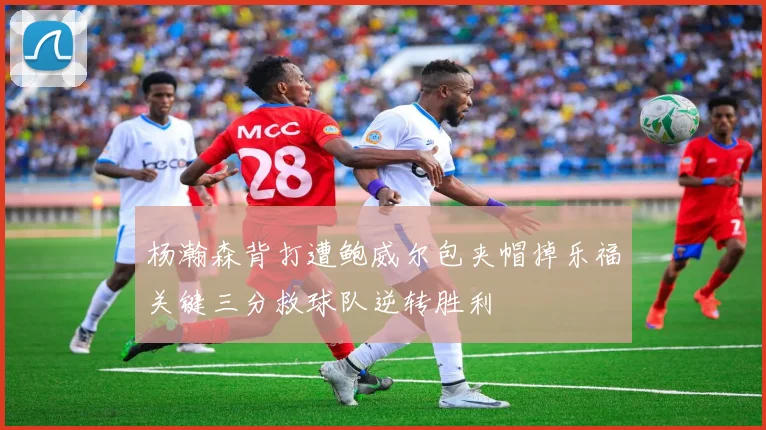 杨瀚森背打遭鲍威尔包夹帽掉乐福关键三分救球队逆转胜利