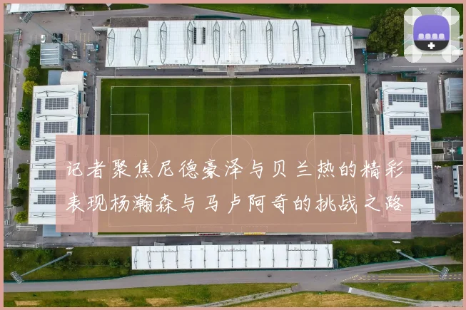 记者聚焦尼德豪泽与贝兰热的精彩表现杨瀚森与马卢阿奇的挑战之路依旧艰难