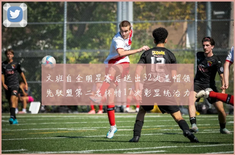 文班自全明星赛后送出32次盖帽领先联盟第二名怀特17次彰显统治力