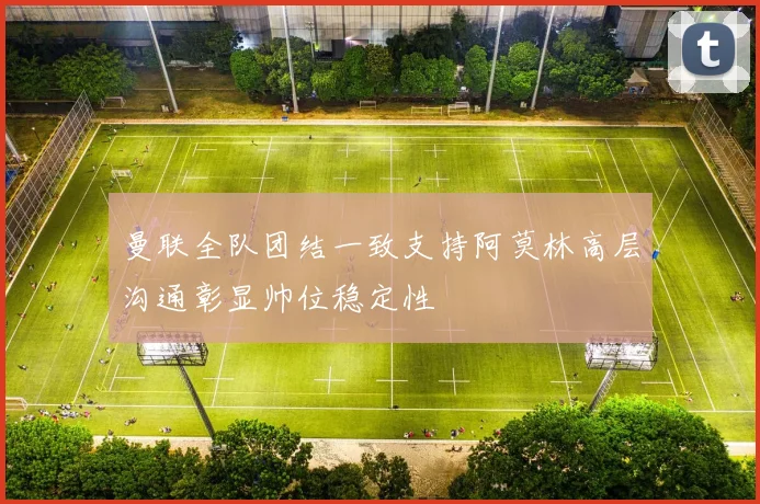 曼联全队团结一致支持阿莫林高层沟通彰显帅位稳定性