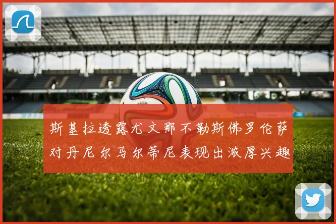 斯基拉透露尤文那不勒斯佛罗伦萨对丹尼尔马尔蒂尼表现出浓厚兴趣