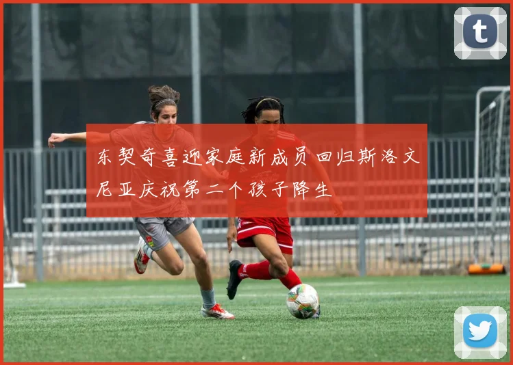 东契奇喜迎家庭新成员回归斯洛文尼亚庆祝第二个孩子降生