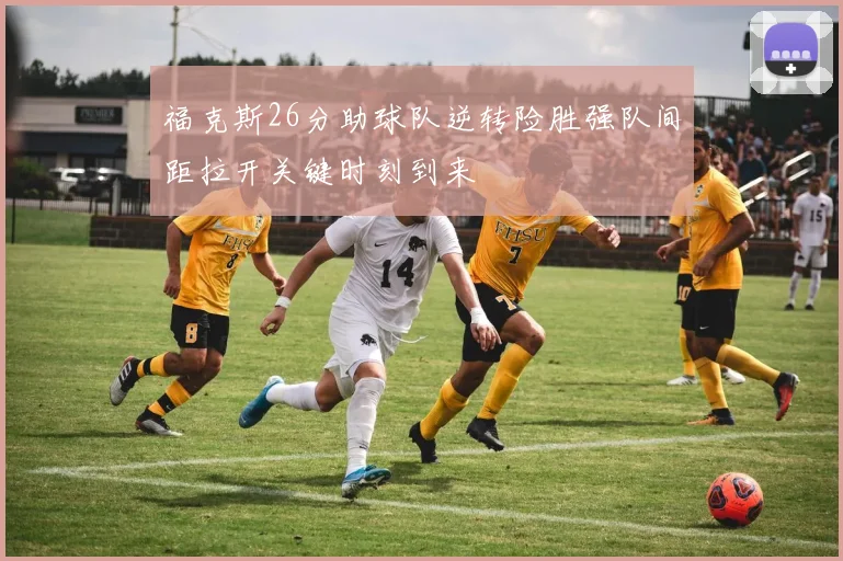 福克斯26分助球队逆转险胜强队间距拉开关键时刻到来