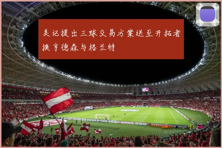 美记提出三球交易方案送至开拓者换亨德森与格兰特