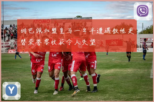 姆巴佩加盟皇马一年半遭遇教练更替荣誉零收获令人失望