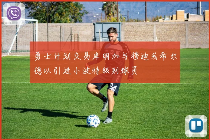 勇士计划交易库明加与穆迪或希尔德以引进小波特级别球员