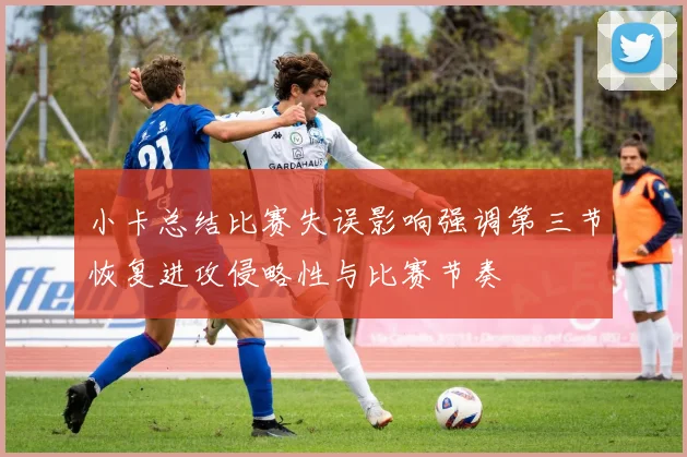 小卡总结比赛失误影响强调第三节恢复进攻侵略性与比赛节奏